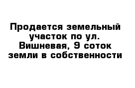 Продается земельный участок по ул. Вишневая, 9 соток земли в собственности